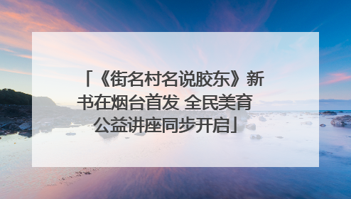 《街名村名说胶东》新书在烟台首发 全民美育公益讲座同步开启