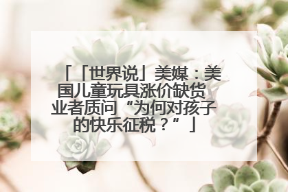 「世界说」美媒：美国儿童玩具涨价缺货 业者质问“为何对孩子的快乐征税？”