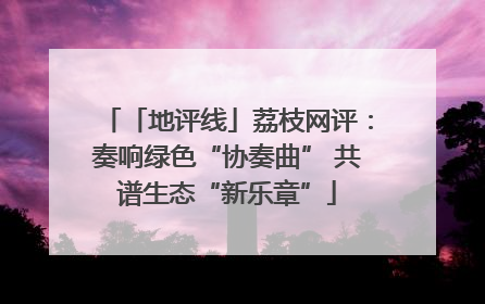 「地评线」荔枝网评：奏响绿色“协奏曲” 共谱生态“新乐章”