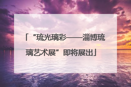 “琉光璃彩——淄博琉璃艺术展”即将展出