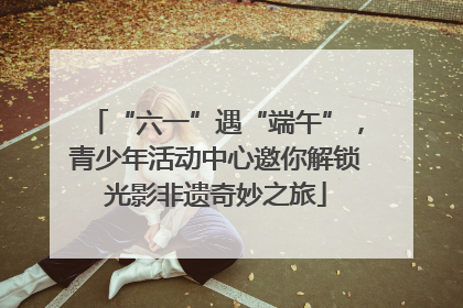 “六一”遇“端午”，青少年活动中心邀你解锁光影非遗奇妙之旅