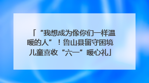 “我想成为像你们一样温暖的人”！鲁山县留守困境儿童喜收“六一”暖心礼