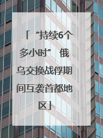 “持续6个多小时” 俄乌交换战俘期间互袭首都地区