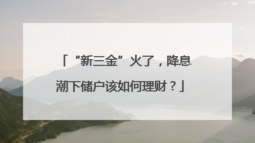 “新三金”火了，降息潮下储户该如何理财？