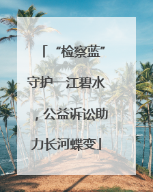“检察蓝”守护一江碧水，公益诉讼助力长河蝶变