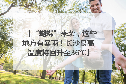 “蝴蝶”来袭，这些地方有暴雨！长沙最高温度将回升至36℃