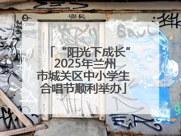 “阳光下成长” 2025年兰州市城关区中小学生合唱节顺利举办