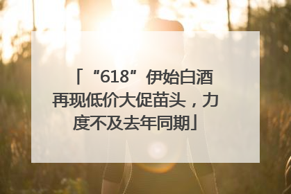 “618”伊始白酒再现低价大促苗头，力度不及去年同期