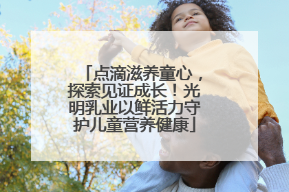 点滴滋养童心，探索见证成长！光明乳业以鲜活力守护儿童营养健康