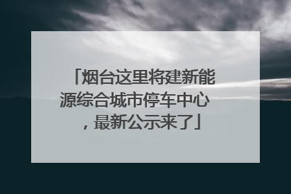 烟台这里将建新能源综合城市停车中心，最新公示来了