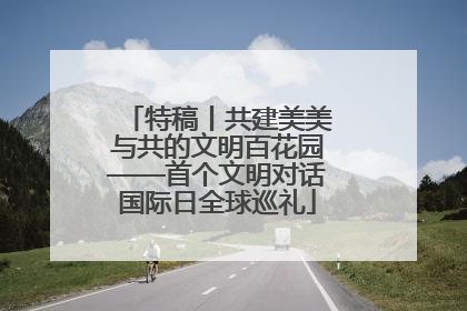特稿丨共建美美与共的文明百花园——首个文明对话国际日全球巡礼