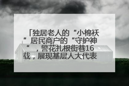 独居老人的“小棉袄”居民商户的“守护神”，警花扎根街巷16载，展现基层人大代表的炽热情怀