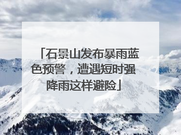 石景山发布暴雨蓝色预警，遭遇短时强降雨这样避险