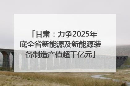甘肃：力争2025年底全省新能源及新能源装备制造产值超千亿元