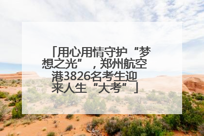 用心用情守护“梦想之光”，郑州航空港3826名考生迎来人生“大考”
