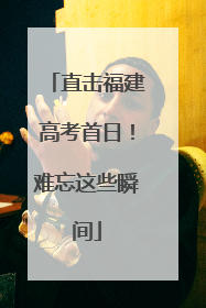 直击福建高考首日！难忘这些瞬间