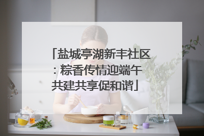 盐城亭湖新丰社区：粽香传情迎端午 共建共享促和谐