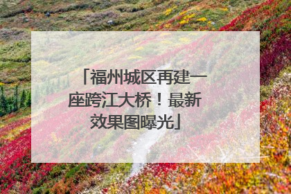 福州城区再建一座跨江大桥！最新效果图曝光