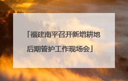 福建南平召开新增耕地后期管护工作现场会