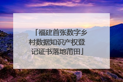 福建首张数字乡村数据知识产权登记证书落地莆田