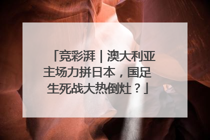 竞彩湃｜澳大利亚主场力拼日本，国足生死战大热倒灶？