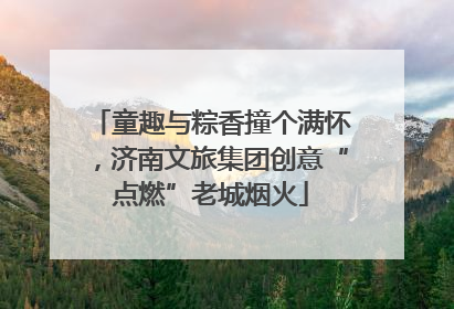童趣与粽香撞个满怀，济南文旅集团创意“点燃”老城烟火