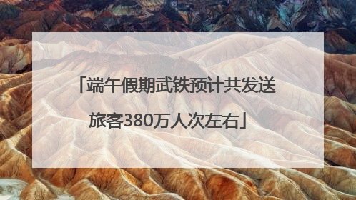 端午假期武铁预计共发送旅客380万人次左右
