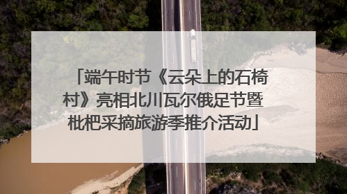 端午时节《云朵上的石椅村》亮相北川瓦尔俄足节暨枇杷采摘旅游季推介活动