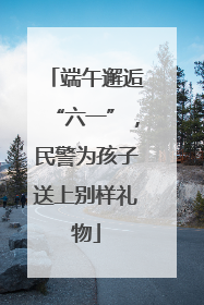 端午邂逅“六一”，民警为孩子送上别样礼物