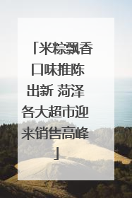 米粽飘香 口味推陈出新 菏泽各大超市迎来销售高峰