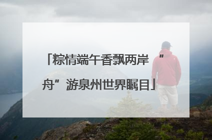 粽情端午香飘两岸 “舟”游泉州世界瞩目