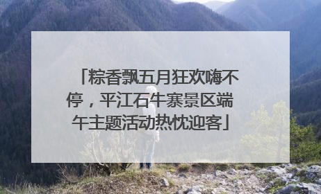 粽香飘五月狂欢嗨不停，平江石牛寨景区端午主题活动热忱迎客