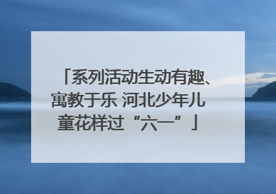 系列活动生动有趣、寓教于乐 河北少年儿童花样过“六一”