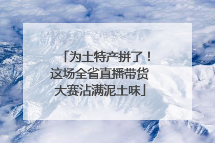 为土特产拼了！这场全省直播带货大赛沾满泥土味
