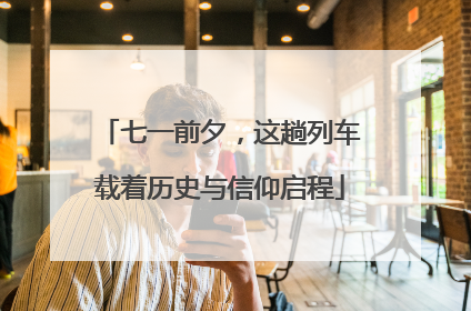 七一前夕，这趟列车载着历史与信仰启程