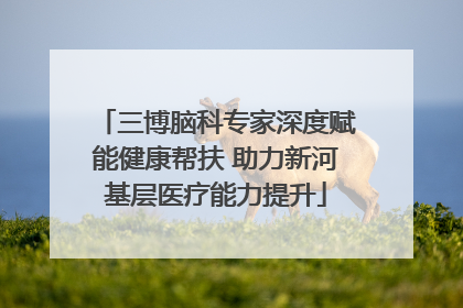 三博脑科专家深度赋能健康帮扶 助力新河基层医疗能力提升