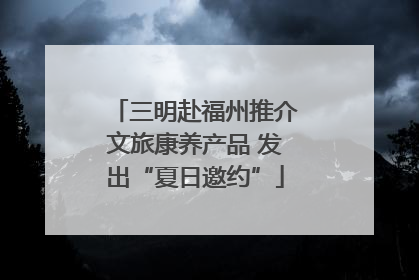 三明赴福州推介文旅康养产品 发出“夏日邀约”