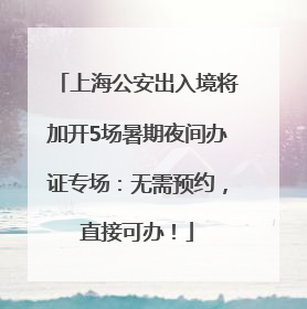 上海公安出入境将加开5场暑期夜间办证专场：无需预约，直接可办！