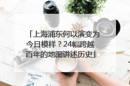上海浦东何以演变为今日模样？24幅跨越百年的地图讲述历史