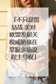 不只是贸易战 美对欧盟发起关税威胁意在掌握多项议程主导权