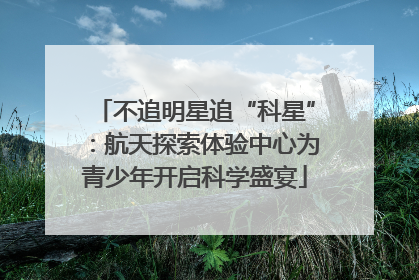 不追明星追“科星”：航天探索体验中心为青少年开启科学盛宴