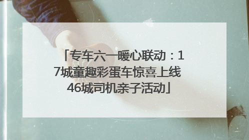 专车六一暖心联动：17城童趣彩蛋车惊喜上线 46城司机亲子活动