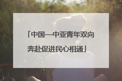 中国—中亚青年双向奔赴促进民心相通