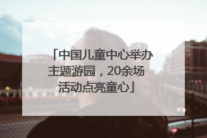 中国儿童中心举办主题游园，20余场活动点亮童心