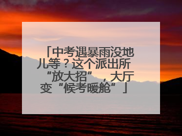 中考遇暴雨没地儿等？这个派出所“放大招”，大厅变“候考暖舱”