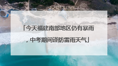 今天福建南部地区仍有暴雨，中考期间谨防雷雨天气