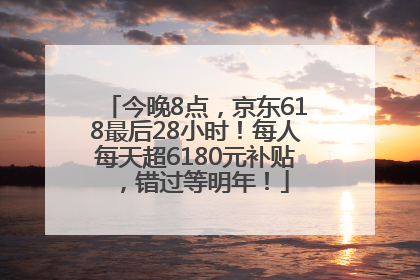 今晚8点，京东618最后28小时！每人每天超6180元补贴，错过等明年！