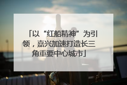 以“红船精神”为引领，嘉兴加速打造长三角重要中心城市