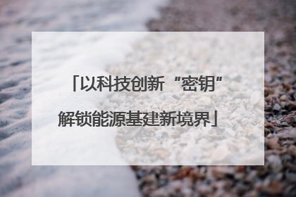 以科技创新“密钥”解锁能源基建新境界
