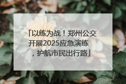 以练为战！郑州公交开展2025应急演练，护航市民出行路